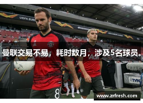 曼联交易不易，耗时数月，涉及5名球员。